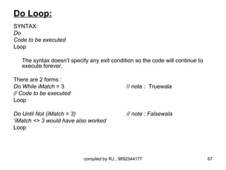 Do Loop:
SYNTAX:
Do
Code to be executed
Loop

   The syntax doesn’t specify any exit condition so the code will continue to
   execute forever.

There are 2 forms :
Do While iMatch = 3                            // note : Truewala
// Code to be executed
Loop

Do Until Not (iMatch = 3)                      // note : Falsewala
‘iMatch <> 3 would have also worked
Loop




                            compiled by RJ , 9892544177                         67
 