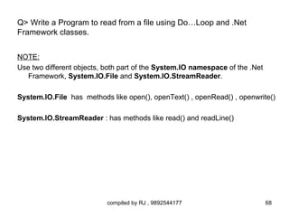 Q> Write a Program to read from a file using Do…Loop and .Net
Framework classes.


NOTE:
Use two different objects, both part of the System.IO namespace of the .Net
   Framework, System.IO.File and System.IO.StreamReader.

System.IO.File has methods like open(), openText() , openRead() , openwrite()

System.IO.StreamReader : has methods like read() and readLine()




                           compiled by RJ , 9892544177                        68
 