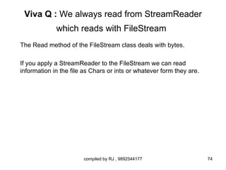 Viva Q : We always read from StreamReader
             which reads with FileStream
The Read method of the FileStream class deals with bytes.

If you apply a StreamReader to the FileStream we can read
information in the file as Chars or ints or whatever form they are.




                       compiled by RJ , 9892544177                    74
 