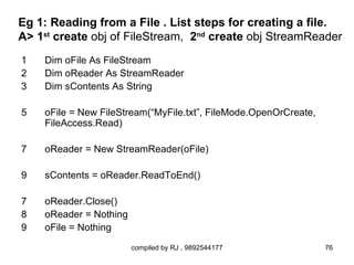 Eg 1: Reading from a File . List steps for creating a file.
A> 1st create obj of FileStream, 2nd create obj StreamReader
1   Dim oFile As FileStream
2   Dim oReader As StreamReader
3   Dim sContents As String

5   oFile = New FileStream(“MyFile.txt”, FileMode.OpenOrCreate,
    FileAccess.Read)

7   oReader = New StreamReader(oFile)

9   sContents = oReader.ReadToEnd()

7   oReader.Close()
8   oReader = Nothing
9   oFile = Nothing
                        compiled by RJ , 9892544177               76
 