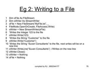Eg 2: Writing to a File
1    Dim oFile As FileStream
2    Dim oWriter As StreamWriter
3    oFile = New FileStream(“MyFile.txt”, _
4    FileMode.OpenOrCreate, FileAccess.Write)
5    oWriter = New StreamWriter(oFile)
6    ’Writes the Integer 123 to the file
7    oWriter.Write(123)
8    ’Writes the String “Customer” to the file
9    oWriter.Write(“Customer”)
10   ’Writes the String “Suven Consultants” to the file, next writes will be on a
     new line
11   oWriter.WriteLine(“Suven Consultants”) //Writes on the new line
12   oWriter.Close()
13   oWriter = Nothing
14   oFile = Nothing


                               compiled by RJ , 9892544177                          78
 
