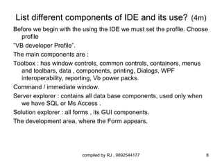 List different components of IDE and its use? (4m)
Before we begin with the using the IDE we must set the profile. Choose
   profile
”VB developer Profile”.
The main components are :
Toolbox : has window controls, common controls, containers, menus
   and toolbars, data , components, printing, Dialogs, WPF
   interoperability, reporting, Vb power packs.
Command / immediate window.
Server explorer : contains all data base components, used only when
   we have SQL or Ms Access .
Solution explorer : all forms , its GUI components.
The development area, where the Form appears.




                        compiled by RJ , 9892544177                  8
 