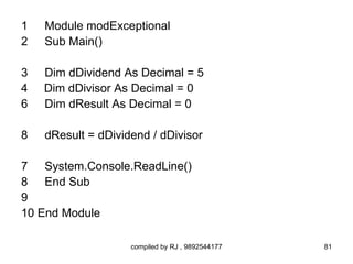 1   Module modExceptional
2   Sub Main()

3   Dim dDividend As Decimal = 5
4   Dim dDivisor As Decimal = 0
6   Dim dResult As Decimal = 0

8   dResult = dDividend / dDivisor

7 System.Console.ReadLine()
8 End Sub
9
10 End Module

                    compiled by RJ , 9892544177   81
 