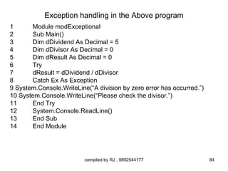 Exception handling in the Above program
1      Module modExceptional
2      Sub Main()
3      Dim dDividend As Decimal = 5
4      Dim dDivisor As Decimal = 0
5      Dim dResult As Decimal = 0
6      Try
7      dResult = dDividend / dDivisor
8      Catch Ex As Exception
9 System.Console.WriteLine(“A division by zero error has occurred.”)
10 System.Console.WriteLine(“Please check the divisor.”)
11     End Try
12     System.Console.ReadLine()
13     End Sub
14     End Module




                          compiled by RJ , 9892544177                  84
 