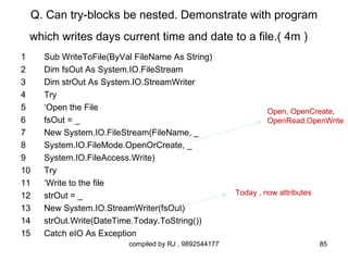 Q. Can try-blocks be nested. Demonstrate with program
 which writes days current time and date to a file.( 4m )
1    Sub WriteToFile(ByVal FileName As String)
2    Dim fsOut As System.IO.FileStream
3    Dim strOut As System.IO.StreamWriter
4    Try
5    ‘Open the File                                             Open, OpenCreate,
6    fsOut = _                                                  OpenRead,OpenWrite
7    New System.IO.FileStream(FileName, _
8    System.IO.FileMode.OpenOrCreate, _
9    System.IO.FileAccess.Write)
10   Try
11   ‘Write to the file
12   strOut = _                                        Today , now attributes

13   New System.IO.StreamWriter(fsOut)
14   strOut.Write(DateTime.Today.ToString())
15   Catch eIO As Exception
                         compiled by RJ , 9892544177                            85
 