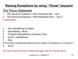 Raising Exceptions by using “Throw” keyword
The Throw Statement
1    Dim oCust As Customer = New Customer(“abc”, “xyz”)
3    Dim oEmp As Employee = New Employee(“abc1”, “xyz1”)
// assumption …


3    Dim oSomething As Object
4    oSomething = oEmp
5    If TypeOf oSomething Is Customer Then
6    oCust = oSomething
7    Else
8 Throw New InvalidCastException(“Cannot assign an Employee to a Customer.”)
9    End If

O/p: Opens dialog box (by the default debugger) with the message above.

                             compiled by RJ , 9892544177                  87
 