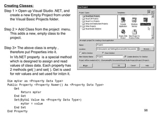 Creating Classes:
Step 1 > Open up Visual Studio .NET, and
   create a new Empty Project from under
   the Visual Basic Projects folder.

Step 2 > Add Class from the project menu.
   This adds a new, empty class to the
   project.

Step 3> The above class is empty ,
   therefore put Properties into it.
   In Vb.NET property is a special method
   which is designed to assign and read
   values of class data. Each property has
   2 methods get( ) and set( ). Get is used
   for retr values and set used for initzn it.




                                                 98
 