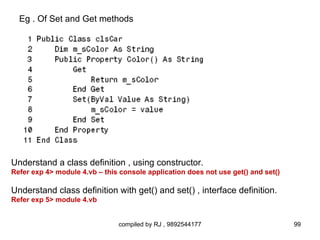 Eg . Of Set and Get methods




Understand a class definition , using constructor.
Refer exp 4> module 4.vb – this console application does not use get() and set()

Understand class definition with get() and set() , interface definition.
Refer exp 5> module 4.vb


                                compiled by RJ , 9892544177                        99
 