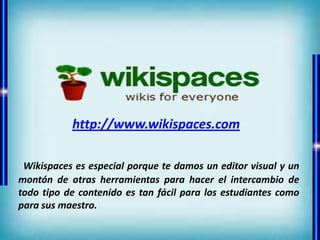 http://www.wikispaces.com

 Wikispaces es especial porque te damos un editor visual y un
montón de otras herramientas para hacer el intercambio de
todo tipo de contenido es tan fácil para los estudiantes como
para sus maestro.
 