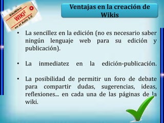 Ventajas en la creación de
                              Wikis

• La sencillez en la edición (no es necesario saber
  ningún lenguaje web para su edición y
  publicación).

• La   inmediatez     en   la   edición-publicación.

• La posibilidad de permitir un foro de debate
  para compartir dudas, sugerencias, ideas,
  reflexiones... en cada una de las páginas de la
  wiki.
 