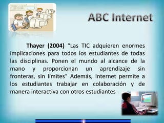 Thayer (2004) “Las TIC adquieren enormes
implicaciones para todos los estudiantes de todas
las disciplinas. Ponen el mundo al alcance de la
mano y proporcionan un aprendizaje sin
fronteras, sin límites” Además, Internet permite a
los estudiantes trabajar en colaboración y de
manera interactiva con otros estudiantes
 