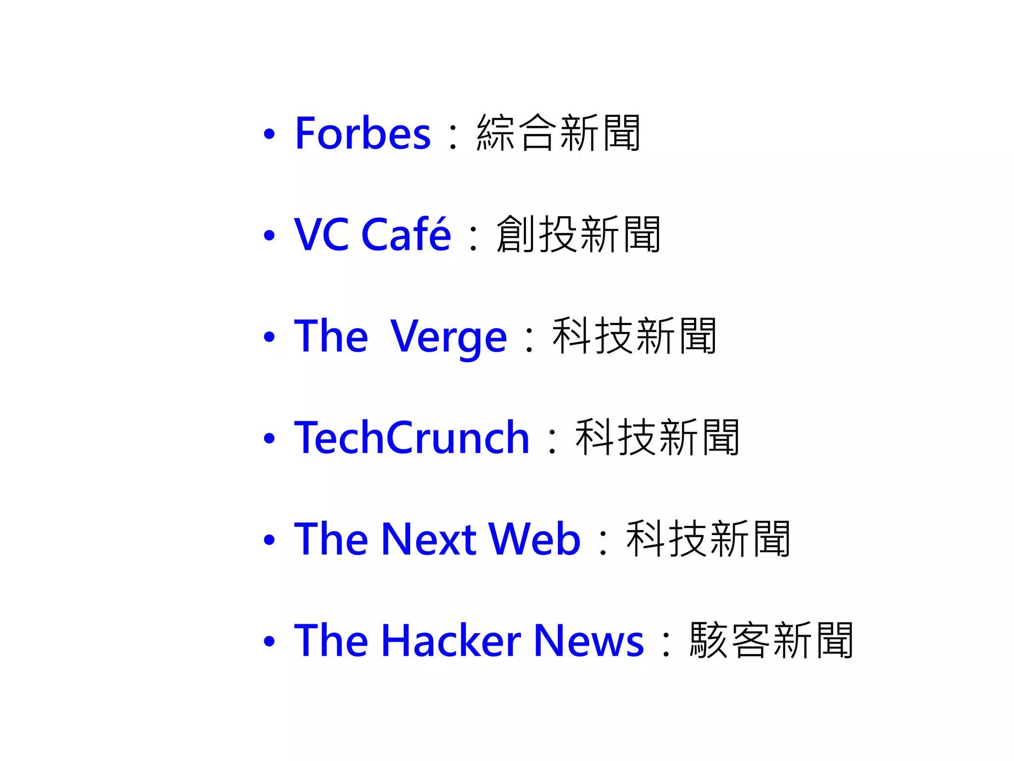 • Forbes：綜合新聞
• VC Café：創投新聞
• The Verge：科技新聞
• TechCrunch：科技新聞
• The Next Web：科技新聞
• The Hacker News：駭客新聞
 