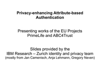 Privacy-enhancing Attribute-based
                 Authentication


       Presenting works of the EU Projects
            PrimeLife and ABC4Trust


           Slides provided by the
IBM Research – Zurich identity and privacy team
(mostly from Jan Camenisch, Anja Lehmann, Gregory Neven)
 