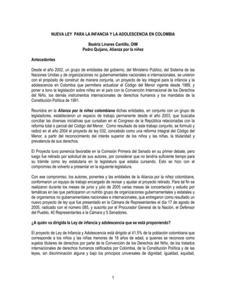 NUEVA LEY PARA LA INFANCIA Y LA ADOLESCENCIA EN COLOMBIA
Beatriz Linares Cantillo, OIM
Pedro Quijano, Alianza por la niñez
Antecedentes
Desde el año 2002, un grupo de entidades del gobierno, del Ministerio Público, del Sistema de las
Naciones Unidas y de organizaciones no gubernamentales nacionales e internacionales, se unieron
con el propósito de construir de manera conjunta, un proyecto de ley integral para la infancia y la
adolescencia en Colombia que permitiera actualizar el Código del Menor vigente desde 1989, y
poner a tono la legislación sobre niñez en el país con la Convención Internacional de los Derechos
del Niño, los demás instrumentos internacionales de derechos humanos y los mandatos de la
Constitución Política de 1991.
Reunidos en la Alianza por la niñez colombiana dichas entidades, en conjunto con un grupo de
legisladores, establecieron un espacio de trabajo permanente desde el año 2003, que buscaba
conciliar las diversas iniciativas que cursaban en el Congreso de la República relacionadas con la
reforma total o parcial del Código del Menor. Como resultado de este trabajo conjunto, se formuló y
radicó en el año 2004 el proyecto de ley 032, concebido como una reforma integral del Código del
Menor, a partir del reconocimiento del interés superior de los niños y las niñas, la titularidad y
prevalencia de sus derechos.
El Proyecto tuvo ponencia favorable en la Comisión Primera del Senado en su primer debate, pero
luego fue retirado por solicitud de sus autores, por considerar que no tendría suficiente tiempo para
su trámite como ley estatutaria en la legislatura que estaba cursando. Esto se hizo con el
compromiso de volverlo a presentar en la siguiente legislatura.
Con ese compromiso, los autores, ponentes y las entidades de la Alianza por la niñez colombiana,
conformaron un equipo de trabajo encargado de revisar y ajustar el proyecto retirado. Para tal fin se
realizaron durante los meses de junio y julio de 2005 varias mesas de concertación y estudio por
temáticas en las que participaron un nutrido grupo de organizaciones gubernamentales y estatales y
de organismos no gubernamentales nacionales e internacionales, que entregaron como resultado un
nuevo proyecto de ley que fue presentado en la Cámara de Representantes el día 17 de agosto de
2005, radicado con el número 085, y suscrito por el Procurador General de la Nación, el Defensor
del Pueblo, 40 Representantes a la Cámara y 5 Senadores.
¿A quién va dirigida la Ley de infancia y adolescencia que se está proponiendo?
El proyecto de Ley de Infancia y Adolescencia está dirigido al 41.5% de la población colombiana que
corresponde a los niños y las niñas menores de 18 años de edad, a quienes se reconoce como
sujetos titulares de derechos por parte de la Convención de los Derechos del Niño, de los tratados
internacionales de derechos humanos ratificados por Colombia, de la Constitución Política y de las
leyes, sin discriminación alguna y bajo los principios universales de dignidad, igualdad, equidad,

1

 