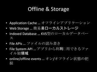 Offline & Storage
• Application Cache … オフラインアプリケーション
• Web Storage … 簡易易ローカルストレージ
• Indexed Database … KVS型のローカルデータベー
ス
• File APIs … ファイルの読み書き
• File System API … アプリから利利⽤用できるファ
イル領領域
• online/offline events … オン/オフライン状態の把
握
 