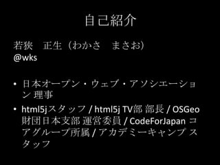 自己紹介
若狭 正生（わかさ まさお）
@wks
• 日本オープン・ウェブ・アソシエーショ
ン 理事
• html5jスタッフ / html5j TV部 部長 / OSGeo
財団日本支部 運営委員 / CodeForJapan コ
アグループ所属 / アカデミーキャンプ ス
タッフ
 