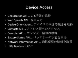 Device Access
• Geolocation API … GPS情報を取得
• Web Speech API… 音声入力
• Device Orientation …デバイスの向きや傾きを取得
• Contacts API … アドレス帳へのアクセス
• Calendar API … カレンダー情報の取得
• Battery Status API … バッテリーの状態を取得
• Network Information API … 通信環境の情報を取得
• USB, Bluetooth など
 