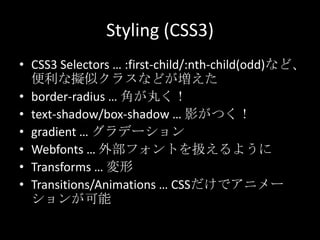 Styling (CSS3)
• CSS3 Selectors … :first-child/:nth-child(odd)など、
便利な擬似クラスなどが増えた
• border-radius … 角が丸く！
• text-shadow/box-shadow … 影がつく！
• gradient … グラデーション
• Webfonts … 外部フォントを扱えるように
• Transforms … 変形
• Transitions/Animations … CSSだけでアニメー
ションが可能
 