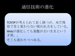 通信技術の進化
TCP/IPが考えられて長く経つが、未だ現
役で昔と変わらない使われ方をしている。
Webが進化しても基盤が古いままという
矛盾。。
そこも変わりつつある。
 