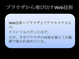 ブラウザから飛び出すWeb技術
Web技術＝ブラウザ上でアクセスするも
の。
そういうものだったはず。
だが、今やブラウザの垣根を越えて広範
囲で使われ始めている。
 