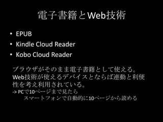 電子書籍とWeb技術
• EPUB
• Kindle Cloud Reader
• Kobo Cloud Reader
ブラウザがそのまま電子書籍として使える。
Web技術が使えるデバイスとならば連動と利便
性を考え利用されている。
-> PCで10ページまで見たら
スマートフォンで自動的に10ページから読める
 
