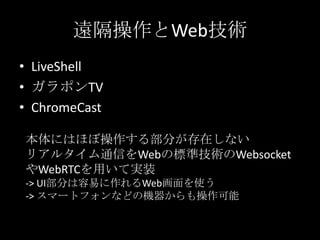• LiveShell
• ガラポンTV
• ChromeCast
遠隔操作とWeb技術
本体にはほぼ操作する部分が存在しない
リアルタイム通信をWebの標準技術のWebsocket
やWebRTCを用いて実装
-> UI部分は容易に作れるWeb画面を使う
-> スマートフォンなどの機器からも操作可能
 
