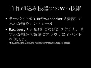 自作組込み機器でのWeb技術
• サーバ化させXHRやWebSocketで接続しい
ろんな物をコントロール
• Raspberry PiとBLEをつなげたりすると、リ
アルな物から簡単にブラウザにイベント
を送れる。
http://qiita.com/Morikuma_Works/items/c2899e548da1c5e2c28e
 