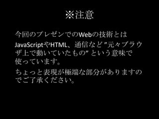 ※注意
今回のプレゼンでのWebの技術とは
JavaScriptやHTML、通信など ”元々ブラウ
ザ上で動いていたもの” という意味で
使っています。
ちょっと表現が極端な部分がありますの
でご了承ください。
 