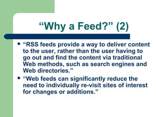 “Why a Feed?” (2)
 “RSS feeds provide a way to deliver content
to the user, rather than the user having to
go out and find the content via traditional
Web methods, such as search engines and
Web directories.”
 “Web feeds can significantly reduce the
need to individually re-visit sites of interest
for changes or additions.”
 