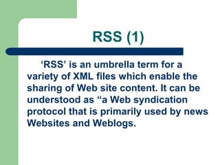 RSS (1)
‘RSS’ is an umbrella term for a
variety of XML files which enable the
sharing of Web site content. It can be
understood as “a Web syndication
protocol that is primarily used by news
Websites and Weblogs.
 