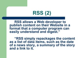RSS (2)
RSS allows a Web developer to
publish content on their Website in a
format that a computer program can
easily understand and digest.”
“RSS simply repackages the content
as a list of data items, such as the date
of a news story, a summary of the story
and a link to it.
 