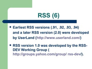 RSS (6)
 Earliest RSS versions (.91, .92, .93, .94)
and a later RSS version (2.0) were developed
by UserLand (http://www.userland.com/)
 RSS version 1.0 was developed by the RSS-
DEV Working Group (
http://groups.yahoo.com/group/ rss-dev/).
 