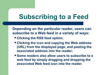 Subscribing to a Feed
Depending on the particular reader, users can
subscribe to a Web feed in a variety of ways:
Clicking the RSS feed option;
Clicking the icon and copying the Web address
(URL) from the displayed page, and pasting the
associated address into the reader;
Some readers also allow users to subscribe to a
web feed by simply dragging and dropping the
associated Web feed icon into the reader.
 