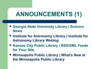 ANNOUNCEMENTS (1)
 Georgia State University Library | Science
News
 Institute for Astronomy Library | Institute for
Astronomy Library Weblog
 Kansas City Public Library | RSS/XML Feeds
for Your Site
 Minneapolis Public Library | What's New at
the Minneapolis Public Library
 