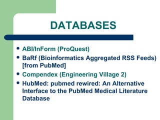 DATABASES
 ABI/InForm (ProQuest)
 BaRf (Bioinformatics Aggregated RSS Feeds)
[from PubMed]
 Compendex (Engineering Village 2)
 HubMed: pubmed rewired: An Alternative
Interface to the PubMed Medical Literature
Database
 