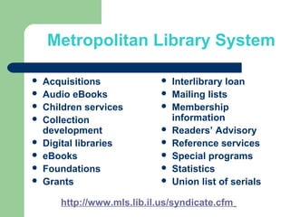 Metropolitan Library System
 Acquisitions
 Audio eBooks
 Children services
 Collection
development
 Digital libraries
 eBooks
 Foundations
 Grants
 Interlibrary loan
 Mailing lists
 Membership
information
 Readers’ Advisory
 Reference services
 Special programs
 Statistics
 Union list of serials
http://www.mls.lib.il.us/syndicate.cfm
 