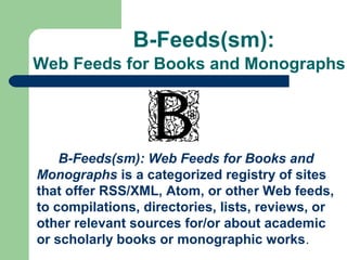 B-Feeds(sm):
Web Feeds for Books and Monographs
B-Feeds(sm): Web Feeds for Books and
Monographs is a categorized registry of sites
that offer RSS/XML, Atom, or other Web feeds,
to compilations, directories, lists, reviews, or
other relevant sources for/or about academic
or scholarly books or monographic works.
 