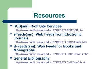 Resources
 RSS(sm): Rich Site Services
http://www.public.iastate.edu/~CYBERSTACKS/RSS.htm
 eFeeds(sm): Web Feeds from Electronic
Journals
http://www.public.iastate.edu/~CYBERSTACKS/eFeeds.htm
 B-Feeds(sm): Web Feeds for Books and
Monographs
http://www.public.iastate.edu/~CYBERSTACKS/B-Feeds.htm
 General Bibliography
http://www.public.iastate.edu/~CYBERSTACKS/GenBib.htm
 