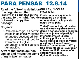 PARA PENSAR 12.8.14
Read the following definition
of a cognate and then
identify the cognates in the
passage to the right. You do
not need to copy the
passage.
Cognate:
• Related in origin, as certain
words in genetically related
languages descended from
the same ancestral root; for
example, in English:
generation and in Spanish:
generación.
A word that looks/sounds
similar and means the same
thing in two languages
GUILLÉN, NICOLÁS
(1902-1989)
Poeta cubano al que se le
considera un genuino
representante de la poesía
negra de su país.
Trabajó como tipógrafo antes
de dedicarse al periodismo y
darse a conocer como escritor.
Desde su juventud participó
intensamente en la vida
cultural y política cubana, lo
que le costó el exilio en varias
ocasiones. Ingresó en el
Partido Comunista en 1937, y
tras el triunfo de la Revolución
cubana en 1959 desempeñó
cargos y misiones
diplomáticas de relieve.
 