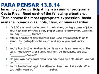 PARA PENSAR 13.8.14
Imagine you’re participating in a summer program in
Costa Rica. Read each of the following situations.
Then choose the most appropriate expression: hasta
mañana, buenos días, hola, chao, or buenas tardes
1. It’s 9:30 a.m. and you’re down in the kitchen, getting a glass of juice.
Your host grandmother, a very proper Costa Rican woman, walks in.
You say, “______, Señora.”
2. After a long day of sightseeing in San Jose, you’re ready to go to
sleep. You get up from the couch and say to your host family,
“______.”
3. You’re host brother, Andres, is on his way to his summer job at the
bank. You luckily, aren’t going with him. As he leaves, you say,
“!_________, Andres!”
4. On your way home from class, you run into a cute classmate, you call
out, “_________”
5. You’re tired of walking in the afternoon heat. You hail a cab. When
you get in, you say, “_________, señor.”
 