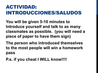 ACTIVIDAD:
INTRODUCCIONES/SALUDOS
You will be given 5-10 minutes to
Introduce yourself and talk to as many
classmates as possible. (you will need a
piece of paper to have them sign)
The person who introduced themselves
to the most people will win a homework
pass
P.s. if you cheat I WILL know!!!!
 