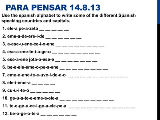 PARA PENSAR 14.8.13
Use the spanish alphabet to write some of the different Spanish
speaking countries and capitals.
1. ele-a pe-a-zeta __ __ __ __ __
2. eme-a-de-ere-i-de __ __ __ __ __ __
3. a-ese-u-ene-ce-i-o-ene __ __ __ __ __ __ __ __
4. ese-a-ene-te-i-a-ge-o __ __ __ __ __ __ __ __
5. ese-a-ene jota-o-ese-e __ __ __ __ __ __ __
6. be-e-ele-eme-o-pe-a-ene __ __ __ __ __ __ __ __
7. eme-o-ene-te-e-uve-i-de-e-o __ __ __ __ __ __ __ __ __ __
8. ele-i-eme-a __ __ __ __
9. cu-u-i-te-o __ __ __ __ __
10. ge-u-a-te-e-eme-a-ele-a __ __ __ __ __ __ __ __ __
11. te-e-ge-u-ce-i-ge-a-ele-pe-a __ __ __ __ __ __ __ __ __ __ __
12. be-o-ge-o-te-a __ __ __ __ __ __
 