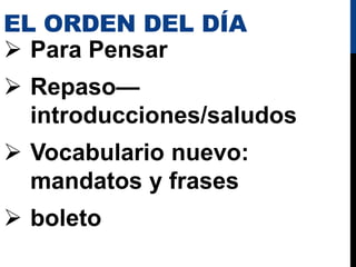 EL ORDEN DEL DÍA
 Para Pensar
 Repaso—
introducciones/saludos
 Vocabulario nuevo:
mandatos y frases
 boleto
 