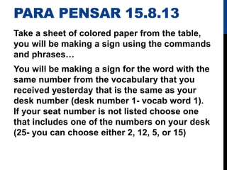 PARA PENSAR 15.8.13
Take a sheet of colored paper from the table,
you will be making a sign using the commands
and phrases…
You will be making a sign for the word with the
same number from the vocabulary that you
received yesterday that is the same as your
desk number (desk number 1- vocab word 1).
If your seat number is not listed choose one
that includes one of the numbers on your desk
(25- you can choose either 2, 12, 5, or 15)
 