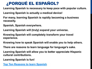 ¿PORQUÉ EL ESPAÑOL?
Learning Spanish is necessary to keep pace with popular culture.
Learning Spanish is actually a medical device!
For many, learning Spanish is rapidly becoming a business
necessity.
Spanish, Spanish everywhere.
Learning Spanish will (truly) expand your universe.
Knowing Spanish will completely transform your travel
experience.
Knowing how to speak Spanish will enable you to help others.
There are reasons to learn language for language's sake.
Learning Spanish will allow you to better appreciate Hispanic
cultural contributions.
Learning Spanish is fun!
Top Ten Reasons to learn Spanish
 