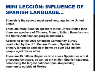 MINI LECCIÓN: INFLUENCE OF
SPANISH LANGUAGE…
Spanish is the second most used language in the United
States.
There are more Spanish speakers in the United States than
there are speakers of Chinese, French, Italian, Hawaiian, and
the Native American languages combined.
According to the 2009 American Community Survey
conducted by the U.S. Census Bureau, Spanish is the
primary language spoken at home by over 35.5 million
people aged five or older.
There are 45 million Hispanics who speak Spanish as a first
or second language, as well as six million Spanish students,
composing the largest national Spanish-speaking
community outside of Mexico.
 