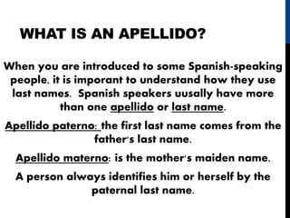 WHAT IS AN APELLIDO?
When you are introduced to some Spanish-speaking
people, it is imporant to understand how they use
last names. Spanish speakers uusally have more
than one apellido or last name.
Apellido paterno: the first last name comes from the
father's last name.
Apellido materno: is the mother's maiden name.
A person always identifies him or herself by the
paternal last name.
 