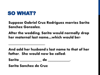 SO WHAT?
Suppose Gabriel Cruz Rodriguez marries Sarita
Sanchez Gonzalez.
After the wedding, Sarita would normally drop
her maternal last name…which would be?
____________________
And add her husband's last name to that of her
father. She would now be called:
Sarita ____________ de ____________.
Sarita Sanchez de Cruz
 