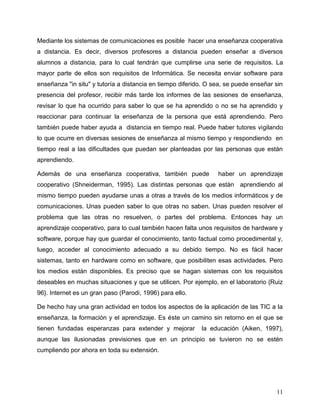 11
Mediante los sistemas de comunicaciones es posible hacer una enseñanza cooperativa
a distancia. Es decir, diversos profesores a distancia pueden enseñar a diversos
alumnos a distancia, para lo cual tendrán que cumplirse una serie de requisitos. La
mayor parte de ellos son requisitos de Informática. Se necesita enviar software para
enseñanza "in situ" y tutoría a distancia en tiempo diferido. O sea, se puede enseñar sin
presencia del profesor, recibir más tarde los informes de las sesiones de enseñanza,
revisar lo que ha ocurrido para saber lo que se ha aprendido o no se ha aprendido y
reaccionar para continuar la enseñanza de la persona que está aprendiendo. Pero
también puede haber ayuda a distancia en tiempo real. Puede haber tutores vigilando
lo que ocurre en diversas sesiones de enseñanza al mismo tiempo y respondiendo en
tiempo real a las dificultades que puedan ser planteadas por las personas que están
aprendiendo.
Además de una enseñanza cooperativa, también puede haber un aprendizaje
cooperativo (Shneiderman, 1995). Las distintas personas que están aprendiendo al
mismo tiempo pueden ayudarse unas a otras a través de los medios informáticos y de
comunicaciones. Unas pueden saber lo que otras no saben. Unas pueden resolver el
problema que las otras no resuelven, o partes del problema. Entonces hay un
aprendizaje cooperativo, para lo cual también hacen falta unos requisitos de hardware y
software, porque hay que guardar el conocimiento, tanto factual como procedimental y,
luego, acceder al conocimiento adecuado a su debido tiempo. No es fácil hacer
sistemas, tanto en hardware como en software, que posibiliten esas actividades. Pero
los medios están disponibles. Es preciso que se hagan sistemas con los requisitos
deseables en muchas situaciones y que se utilicen. Por ejemplo, en el laboratorio {Ruiz
96}. Internet es un gran paso (Parodi, 1996) para ello.
De hecho hay una gran actividad en todos los aspectos de la aplicación de las TIC a la
enseñanza, la formación y el aprendizaje. Es éste un camino sin retorno en el que se
tienen fundadas esperanzas para extender y mejorar la educación (Aiken, 1997),
aunque las ilusionadas previsiones que en un principio se tuvieron no se estén
cumpliendo por ahora en toda su extensión.
 
