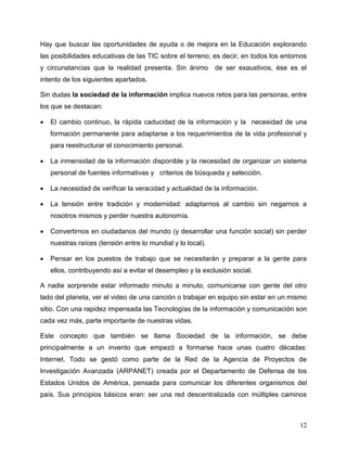 12
Hay que buscar las oportunidades de ayuda o de mejora en la Educación explorando
las posibilidades educativas de las TIC sobre el terreno; es decir, en todos los entornos
y circunstancias que la realidad presenta. Sin ánimo de ser exaustivos, ése es el
intento de los siguientes apartados.
Sin dudas la sociedad de la información implica nuevos retos para las personas, entre
los que se destacan:
 El cambio continuo, la rápida caducidad de la información y la necesidad de una
formación permanente para adaptarse a los requerimientos de la vida profesional y
para reestructurar el conocimiento personal.
 La inmensidad de la información disponible y la necesidad de organizar un sistema
personal de fuentes informativas y criterios de búsqueda y selección.
 La necesidad de verificar la veracidad y actualidad de la información.
 La tensión entre tradición y modernidad: adaptarnos al cambio sin negarnos a
nosotros mismos y perder nuestra autonomía.
 Convertirnos en ciudadanos del mundo (y desarrollar una función social) sin perder
nuestras raíces (tensión entre lo mundial y lo local).
 Pensar en los puestos de trabajo que se necesitarán y preparar a la gente para
ellos, contribuyendo así a evitar el desempleo y la exclusión social.
A nadie sorprende estar informado minuto a minuto, comunicarse con gente del otro
lado del planeta, ver el video de una canción o trabajar en equipo sin estar en un mismo
sitio. Con una rapidez impensada las Tecnologías de la información y comunicación son
cada vez más, parte importante de nuestras vidas.
Este concepto que también se llama Sociedad de la información, se debe
principalmente a un invento que empezó a formarse hace unas cuatro décadas:
Internet. Todo se gestó como parte de la Red de la Agencia de Proyectos de
Investigación Avanzada (ARPANET) creada por el Departamento de Defensa de los
Estados Unidos de América, pensada para comunicar los diferentes organismos del
país. Sus principios básicos eran: ser una red descentralizada con múltiples caminos
 